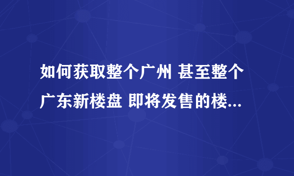 如何获取整个广州 甚至整个广东新楼盘 即将发售的楼盘的信息？ 求解 感谢！