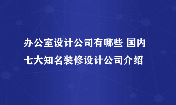 办公室设计公司有哪些 国内七大知名装修设计公司介绍