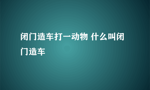 闭门造车打一动物 什么叫闭门造车