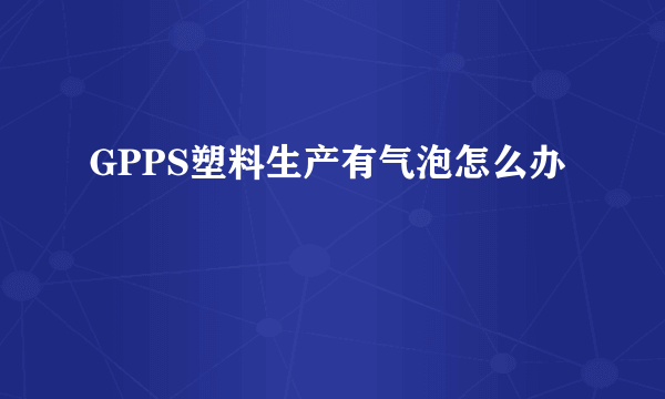 GPPS塑料生产有气泡怎么办