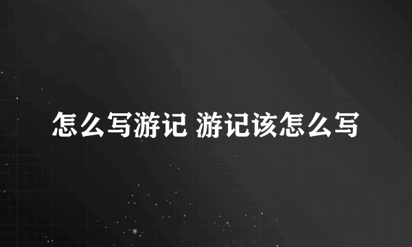 怎么写游记 游记该怎么写