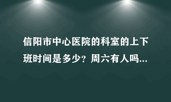 信阳市中心医院的科室的上下班时间是多少？周六有人吗？我想去做一下