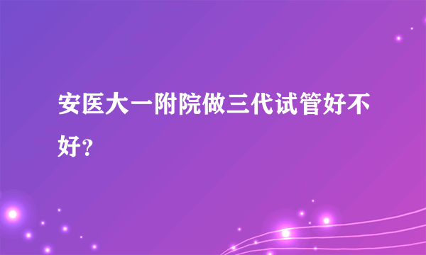 安医大一附院做三代试管好不好？