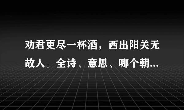 劝君更尽一杯酒，西出阳关无故人。全诗、意思、哪个朝代、哪个作者。