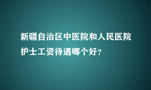 新疆自治区中医院和人民医院护士工资待遇哪个好？