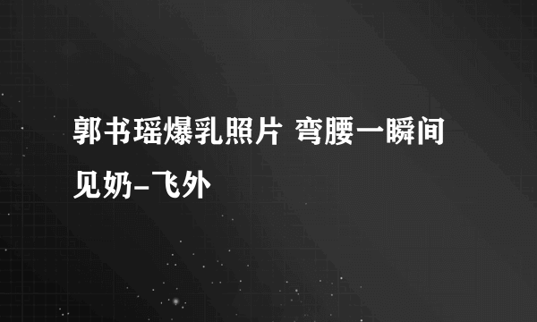 郭书瑶爆乳照片 弯腰一瞬间见奶-飞外