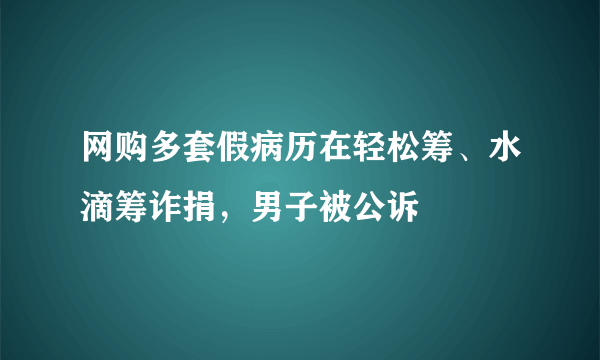 网购多套假病历在轻松筹、水滴筹诈捐，男子被公诉