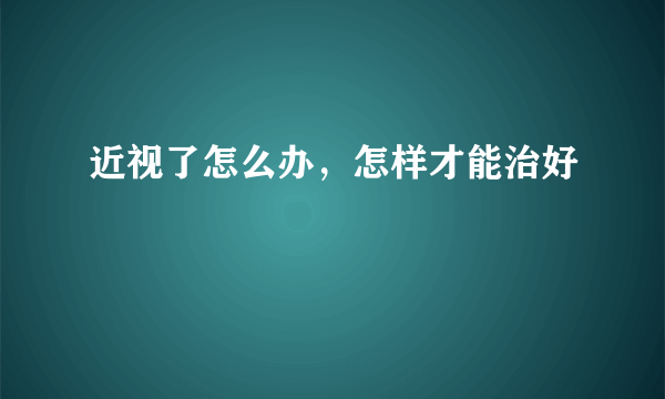 近视了怎么办，怎样才能治好