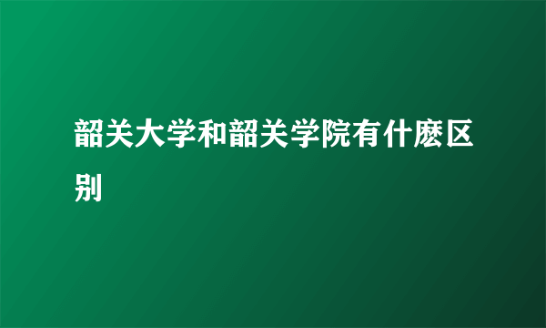 韶关大学和韶关学院有什麽区别