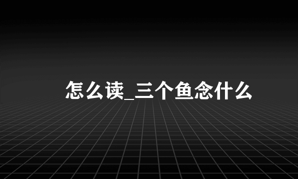 鱻怎么读_三个鱼念什么