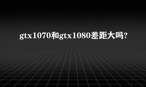 gtx1070和gtx1080差距大吗?