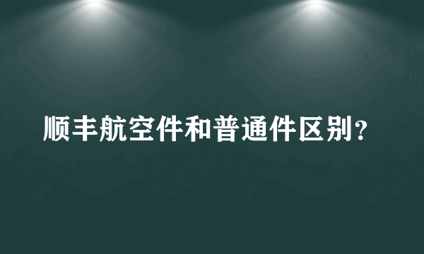 顺丰航空件和普通件区别？