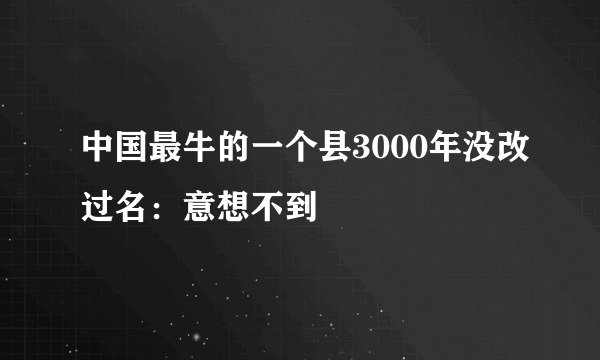 中国最牛的一个县3000年没改过名：意想不到