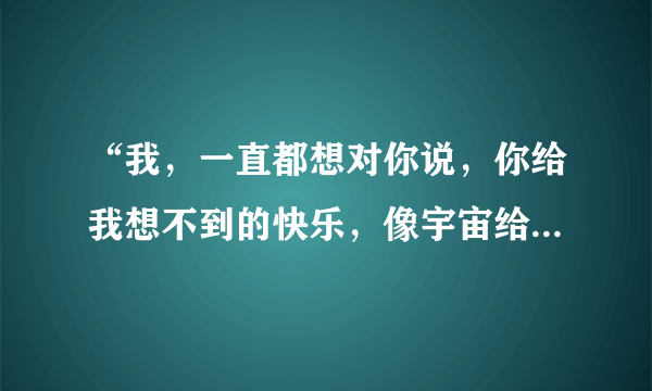 “我，一直都想对你说，你给我想不到的快乐，像宇宙给了沙漠”是哪首歌的歌词