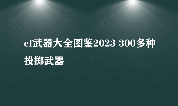 cf武器大全图鉴2023 300多种投掷武器