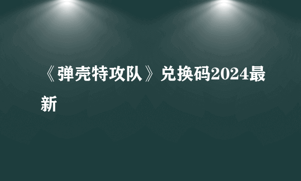 《弹壳特攻队》兑换码2024最新