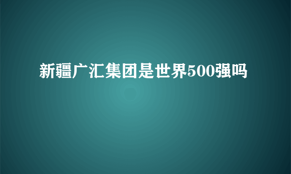 新疆广汇集团是世界500强吗