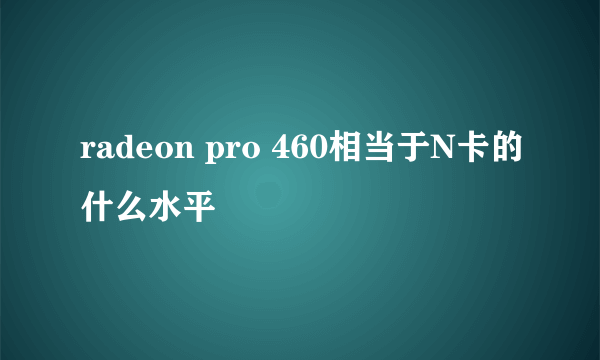 radeon pro 460相当于N卡的什么水平