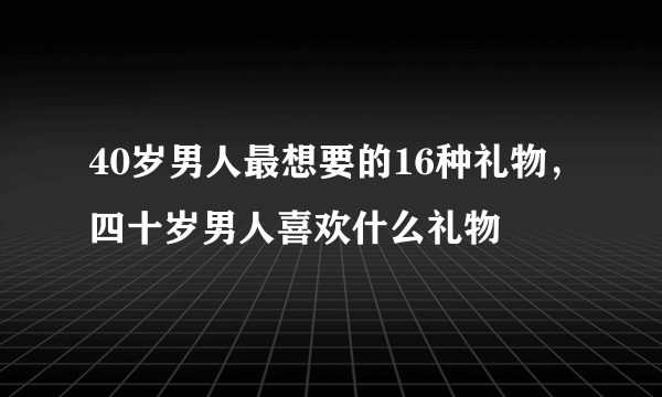 40岁男人最想要的16种礼物，四十岁男人喜欢什么礼物