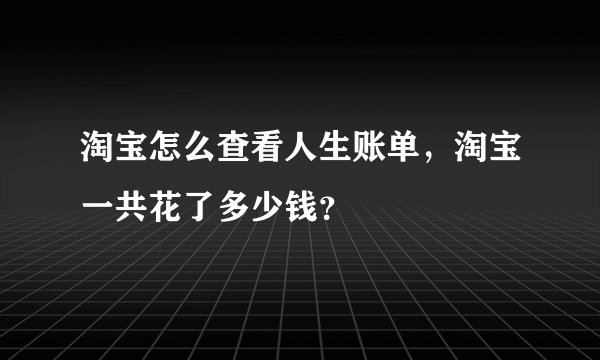 淘宝怎么查看人生账单，淘宝一共花了多少钱？