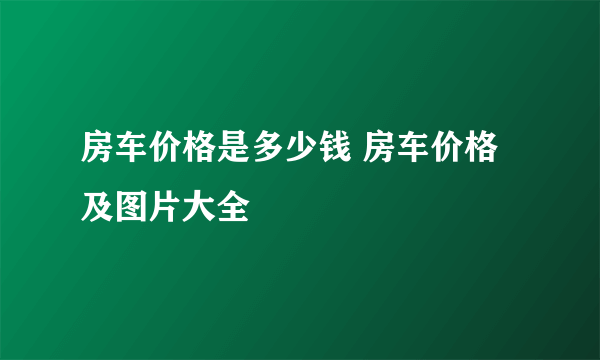 房车价格是多少钱 房车价格及图片大全