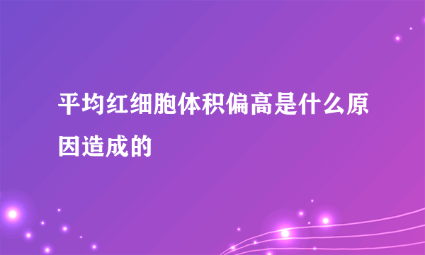 平均红细胞体积偏高是什么原因造成的