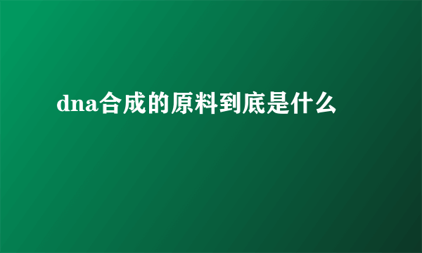 dna合成的原料到底是什么