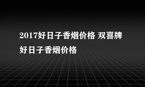 2017好日子香烟价格 双喜牌好日子香烟价格