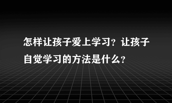 怎样让孩子爱上学习？让孩子自觉学习的方法是什么？