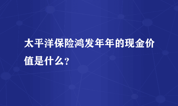 太平洋保险鸿发年年的现金价值是什么？