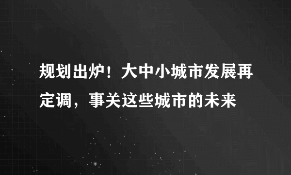 规划出炉！大中小城市发展再定调，事关这些城市的未来