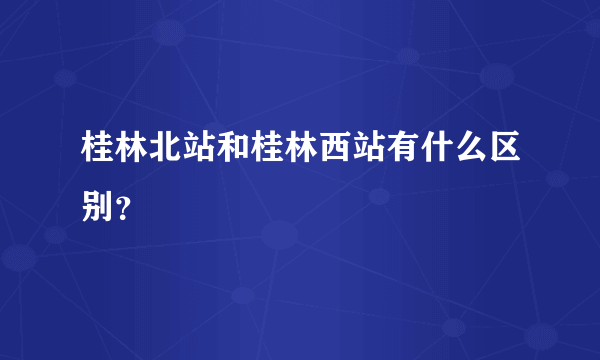 桂林北站和桂林西站有什么区别？