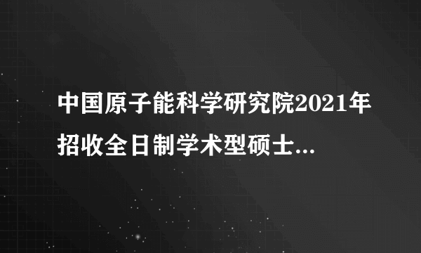 中国原子能科学研究院2021年招收全日制学术型硕士研究生复试录取工作方案