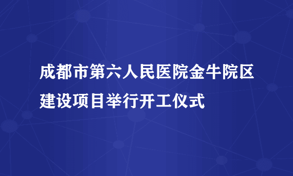 成都市第六人民医院金牛院区建设项目举行开工仪式