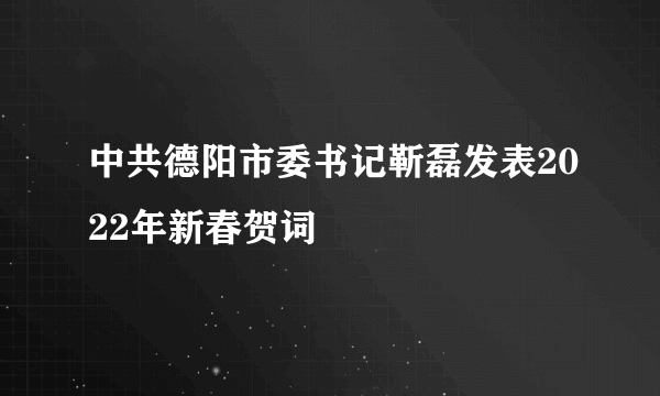 中共德阳市委书记靳磊发表2022年新春贺词