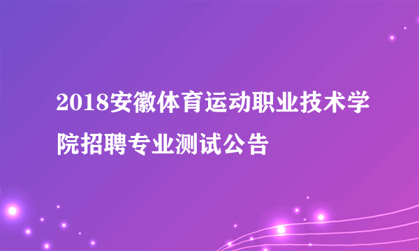 2018安徽体育运动职业技术学院招聘专业测试公告