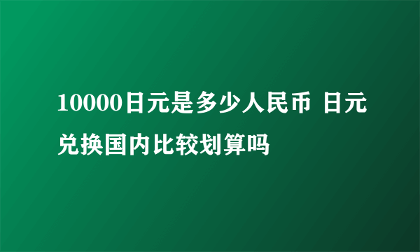 10000日元是多少人民币 日元兑换国内比较划算吗