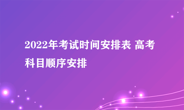 2022年考试时间安排表 高考科目顺序安排