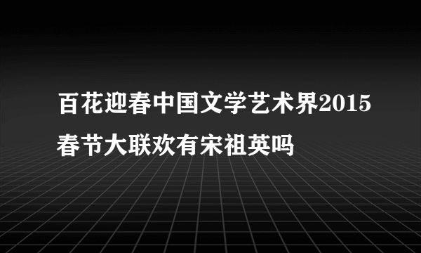 百花迎春中国文学艺术界2015春节大联欢有宋祖英吗