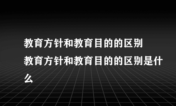 教育方针和教育目的的区别 教育方针和教育目的的区别是什么