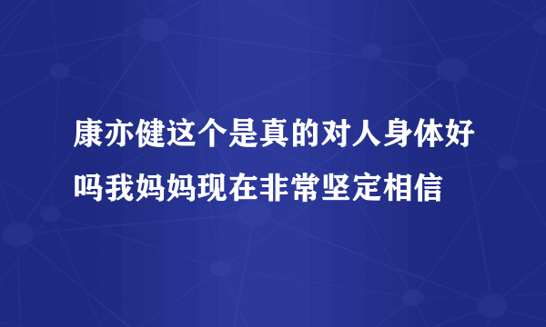 康亦健这个是真的对人身体好吗我妈妈现在非常坚定相信