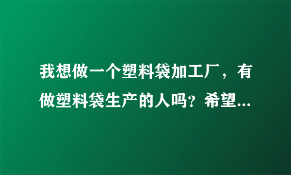 我想做一个塑料袋加工厂，有做塑料袋生产的人吗？希望能给我一些建议！谢谢