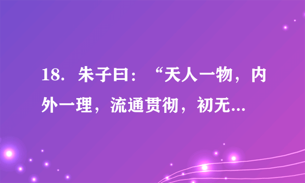 18．朱子曰：“天人一物，内外一理，流通贯彻，初无间隔。若不得见，则虽生于天地间，而不知的以为天地之理，虽有人之形貌，而亦不知所以为人之理矣……天命之性，处处皆是，但只寻时，先从自己身上寻起。”上述材料所阐述的核心内容是（　　）      A．  “理”是一种客观物质    B．  人性与天理一致      C．  主张“知行合一”    D．  格物致知是探究“理”的根本手段