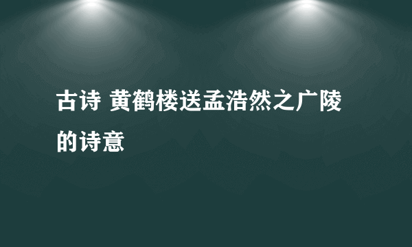 古诗 黄鹤楼送孟浩然之广陵的诗意