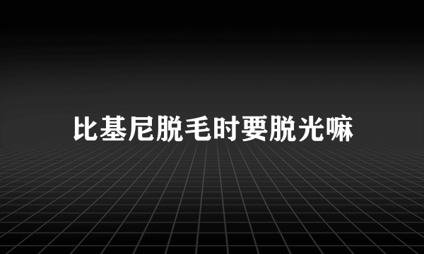 比基尼脱毛时要脱光嘛