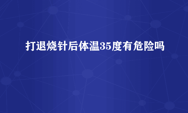 打退烧针后体温35度有危险吗