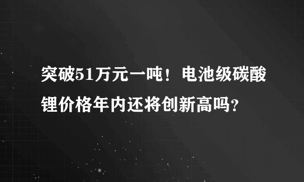 突破51万元一吨！电池级碳酸锂价格年内还将创新高吗？