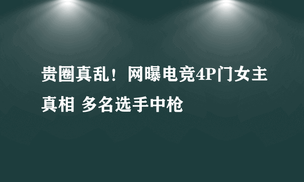 贵圈真乱！网曝电竞4P门女主真相 多名选手中枪