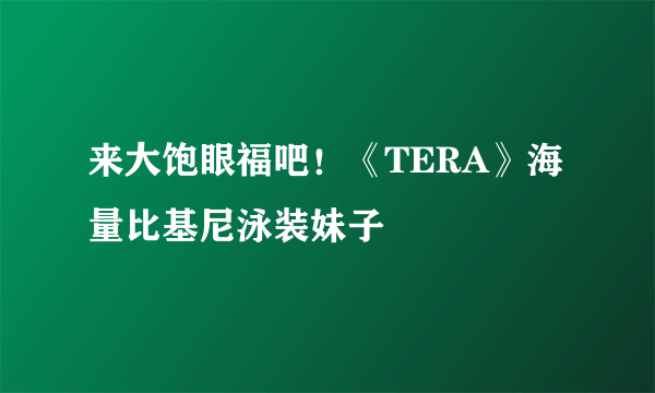 来大饱眼福吧！《TERA》海量比基尼泳装妹子