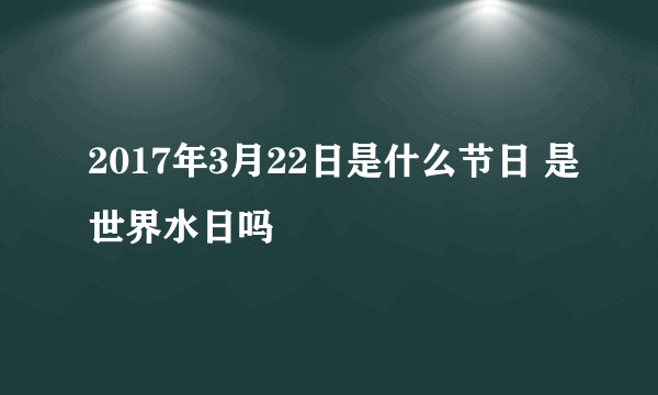 2017年3月22日是什么节日 是世界水日吗